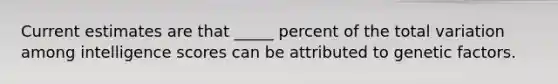 Current estimates are that _____ percent of the total variation among intelligence scores can be attributed to genetic factors.