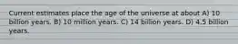 Current estimates place the age of the universe at about A) 10 billion years. B) 10 million years. C) 14 billion years. D) 4.5 billion years.