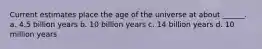 Current estimates place the age of the universe at about ______. a. 4.5 billion years b. 10 billion years c. 14 billion years d. 10 million years