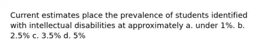 Current estimates place the prevalence of students identified with intellectual disabilities at approximately a. under 1%. b. 2.5% c. 3.5% d. 5%