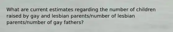 What are current estimates regarding the number of children raised by gay and lesbian parents/number of lesbian parents/number of gay fathers?