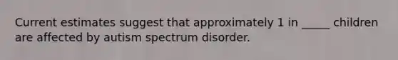 Current estimates suggest that approximately 1 in _____ children are affected by autism spectrum disorder.