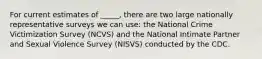 For current estimates of _____, there are two large nationally representative surveys we can use: the National Crime Victimization Survey (NCVS) and the National Intimate Partner and Sexual Violence Survey (NISVS) conducted by the CDC.