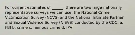 For current estimates of ______, there are two large nationally representative surveys we can use: the National Crime Victimization Survey (NCVS) and the National Intimate Partner and Sexual Violence Survey (NISVS) conducted by the CDC. a. FBI b. crime c. heinous crime d. IPV