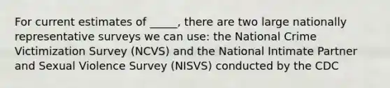 For current estimates of _____, there are two large nationally representative surveys we can use: the National Crime Victimization Survey (NCVS) and the National Intimate Partner and Sexual Violence Survey (NISVS) conducted by the CDC