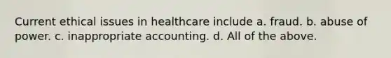 Current ethical issues in healthcare include a. fraud. b. abuse of power. c. inappropriate accounting. d. All of the above.