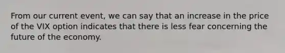 From our current event, we can say that an increase in the price of the VIX option indicates that there is less fear concerning the future of the economy.