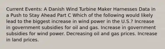 Current Events: A Danish Wind Turbine Maker Harnesses Data in a Push to Stay Ahead Part C Which of the following would likely lead to the biggest increase in wind power in the U.S.? Increase in government subsidies for oil and gas. Increase in government subsidies for wind power. Decreasing oil and gas prices. Increase in land prices.