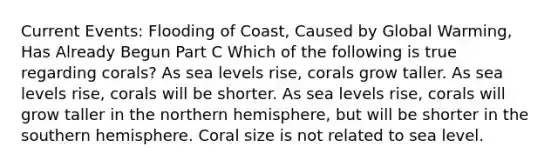 Current Events: Flooding of Coast, Caused by Global Warming, Has Already Begun Part C Which of the following is true regarding corals? As sea levels rise, corals grow taller. As sea levels rise, corals will be shorter. As sea levels rise, corals will grow taller in the northern hemisphere, but will be shorter in the southern hemisphere. Coral size is not related to sea level.