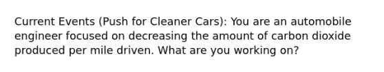 Current Events (Push for Cleaner Cars): You are an automobile engineer focused on decreasing the amount of carbon dioxide produced per mile driven. What are you working on?