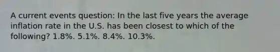 A current events question: In the last five years the average inflation rate in the U.S. has been closest to which of the following? 1.8%. 5.1%. 8.4%. 10.3%.