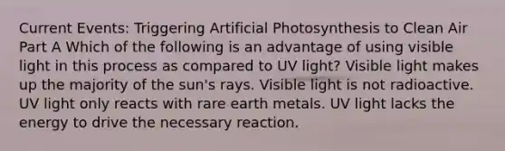 Current Events: Triggering Artificial Photosynthesis to Clean Air Part A Which of the following is an advantage of using visible light in this process as compared to UV light? Visible light makes up the majority of the sun's rays. Visible light is not radioactive. UV light only reacts with rare earth metals. UV light lacks the energy to drive the necessary reaction.