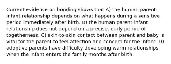 Current evidence on bonding shows that A) the human parent-infant relationship depends on what happens during a sensitive period immediately after birth. B) the human parent-infant relationship does not depend on a precise, early period of togetherness. C) skin-to-skin contact between parent and baby is vital for the parent to feel affection and concern for the infant. D) adoptive parents have difficulty developing warm relationships when the infant enters the family months after birth.