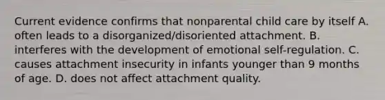 Current evidence confirms that nonparental child care by itself A. often leads to a disorganized/disoriented attachment. B. interferes with the development of emotional self-regulation. C. causes attachment insecurity in infants younger than 9 months of age. D. does not affect attachment quality.