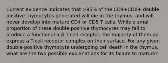 Current evidence indicates that >95% of the CD4+CD8+ double-positive thymocytes generated will die in the thymus, and will never develop into mature CD4 or CD8 T cells. While a small proportion of these double-positive thymocytes may fail to produce a functional α:β T-cell receptor, the majority of them do express a T-cell receptor complex on their surface. For any given double-positive thymocyte undergoing cell death in the thymus, what are the two possible explanations for its failure to mature?