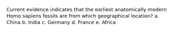 Current evidence indicates that the earliest anatomically modern Homo sapiens fossils are from which geographical location? a. China b. India c. Germany d. France e. Africa