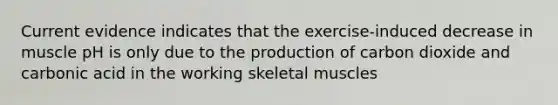 Current evidence indicates that the exercise-induced decrease in muscle pH is only due to the production of carbon dioxide and carbonic acid in the working skeletal muscles