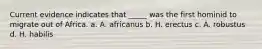 Current evidence indicates that _____ was the first hominid to migrate out of Africa. a. A. africanus b. H. erectus c. A. robustus d. H. habilis