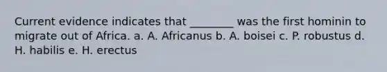 Current evidence indicates that ________ was the first hominin to migrate out of Africa. a. A. Africanus b. A. boisei c. P. robustus d. H. habilis e. H. erectus