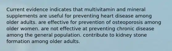 Current evidence indicates that multivitamin and mineral supplements are useful for preventing heart disease among older adults. are effective for prevention of osteoporosis among older women. are not effective at preventing chronic disease among the general population. contribute to kidney stone formation among older adults.