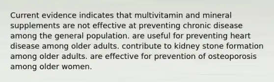 Current evidence indicates that multivitamin and mineral supplements are not effective at preventing chronic disease among the general population. are useful for preventing heart disease among older adults. contribute to kidney stone formation among older adults. are effective for prevention of osteoporosis among older women.