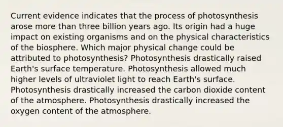 Current evidence indicates that the <a href='https://www.questionai.com/knowledge/kZdL6DGYI4-process-of-photosynthesis' class='anchor-knowledge'>process of photosynthesis</a> arose more than three billion years ago. Its origin had a huge impact on existing organisms and on the physical characteristics of the biosphere. Which major physical change could be attributed to photosynthesis? Photosynthesis drastically raised Earth's <a href='https://www.questionai.com/knowledge/kkV3ggZUFU-surface-temperature' class='anchor-knowledge'>surface temperature</a>. Photosynthesis allowed much higher levels of ultraviolet light to reach Earth's surface. Photosynthesis drastically increased the carbon dioxide content of the atmosphere. Photosynthesis drastically increased the oxygen content of the atmosphere.