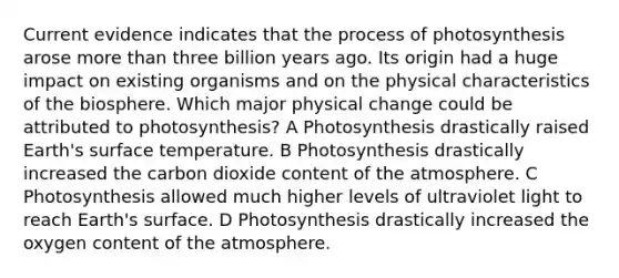 Current evidence indicates that the process of photosynthesis arose more than three billion years ago. Its origin had a huge impact on existing organisms and on the physical characteristics of the biosphere. Which major physical change could be attributed to photosynthesis? A Photosynthesis drastically raised Earth's surface temperature. B Photosynthesis drastically increased the carbon dioxide content of the atmosphere. C Photosynthesis allowed much higher levels of ultraviolet light to reach Earth's surface. D Photosynthesis drastically increased the oxygen content of the atmosphere.