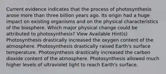 Current evidence indicates that the <a href='https://www.questionai.com/knowledge/kZdL6DGYI4-process-of-photosynthesis' class='anchor-knowledge'>process of photosynthesis</a> arose more than three billion years ago. Its origin had a huge impact on existing organisms and on the physical characteristics of the biosphere. Which major physical change could be attributed to photosynthesis? View Available Hint(s) Photosynthesis drastically increased the oxygen content of the atmosphere. Photosynthesis drastically raised Earth's <a href='https://www.questionai.com/knowledge/kkV3ggZUFU-surface-temperature' class='anchor-knowledge'>surface temperature</a>. Photosynthesis drastically increased the carbon dioxide content of the atmosphere. Photosynthesis allowed much higher levels of ultraviolet light to reach Earth's surface.