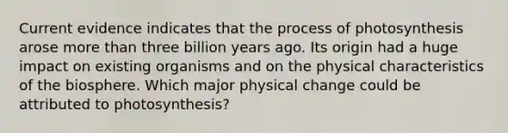 Current evidence indicates that the <a href='https://www.questionai.com/knowledge/kZdL6DGYI4-process-of-photosynthesis' class='anchor-knowledge'>process of photosynthesis</a> arose <a href='https://www.questionai.com/knowledge/keWHlEPx42-more-than' class='anchor-knowledge'>more than</a> three billion years ago. Its origin had a huge impact on existing organisms and on the physical characteristics of the biosphere. Which major physical change could be attributed to photosynthesis?