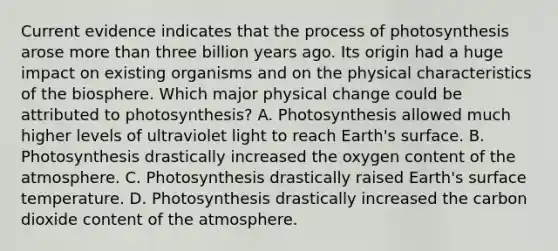 Current evidence indicates that the process of photosynthesis arose more than three billion years ago. Its origin had a huge impact on existing organisms and on the physical characteristics of the biosphere. Which major physical change could be attributed to photosynthesis? A. Photosynthesis allowed much higher levels of ultraviolet light to reach Earth's surface. B. Photosynthesis drastically increased the oxygen content of the atmosphere. C. Photosynthesis drastically raised Earth's surface temperature. D. Photosynthesis drastically increased the carbon dioxide content of the atmosphere.