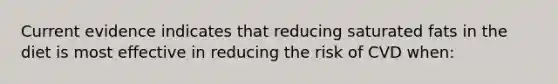 Current evidence indicates that reducing saturated fats in the diet is most effective in reducing the risk of CVD when: