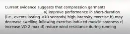 Current evidence suggests that compression garments ____________________. a) improve performance in short-duration (i.e., events lasting <10 seconds) high intensity exercise b) may decrease swelling following exercise-induced muscle soreness c) increase VO 2 max d) reduce wind resistance during running