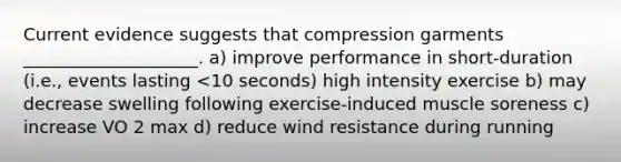 Current evidence suggests that compression garments ____________________. a) improve performance in short-duration (i.e., events lasting <10 seconds) high intensity exercise b) may decrease swelling following exercise-induced muscle soreness c) increase VO 2 max d) reduce wind resistance during running