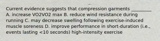 Current evidence suggests that compression garments _________ A. increase VO2VO2 max B. reduce wind resistance during running C. may decrease swelling following exercise-induced muscle soreness D. improve performance in short-duration (i.e., events lasting <10 seconds) high-intensity exercise