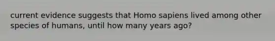 current evidence suggests that Homo sapiens lived among other species of humans, until how many years ago?