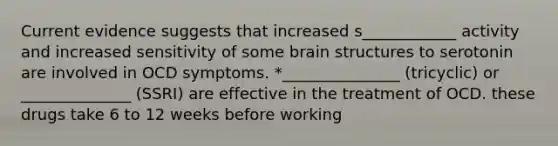 Current evidence suggests that increased s____________ activity and increased sensitivity of some brain structures to serotonin are involved in OCD symptoms. *_______________ (tricyclic) or ______________ (SSRI) are effective in the treatment of OCD. these drugs take 6 to 12 weeks before working