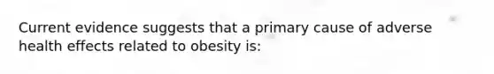 Current evidence suggests that a primary cause of adverse health effects related to obesity is: