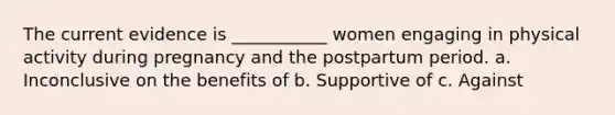 The current evidence is ___________ women engaging in physical activity during pregnancy and the postpartum period. a. Inconclusive on the benefits of b. Supportive of c. Against