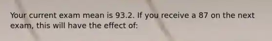 Your current exam mean is 93.2. If you receive a 87 on the next exam, this will have the effect of: