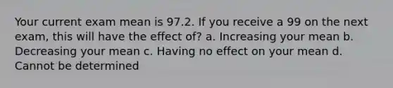 Your current exam mean is 97.2. If you receive a 99 on the next exam, this will have the effect of? a. Increasing your mean b. Decreasing your mean c. Having no effect on your mean d. Cannot be determined