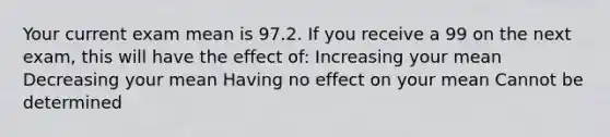 Your current exam mean is 97.2. If you receive a 99 on the next exam, this will have the effect of: Increasing your mean Decreasing your mean Having no effect on your mean Cannot be determined