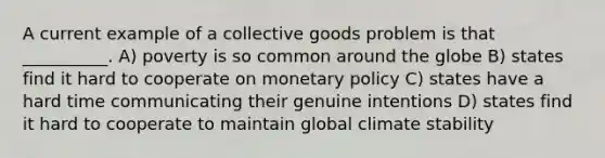 A current example of a collective goods problem is that __________. A) poverty is so common around the globe B) states find it hard to cooperate on <a href='https://www.questionai.com/knowledge/kEE0G7Llsx-monetary-policy' class='anchor-knowledge'>monetary policy</a> C) states have a hard time communicating their genuine intentions D) states find it hard to cooperate to maintain global climate stability