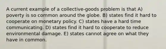 A current example of a collective-goods problem is that A) poverty is so common around the globe. B) states find it hard to cooperate on monetary policy. C) states have a hard time communicating. D) states find it hard to cooperate to reduce environmental damage. E) states cannot agree on what they have in common.