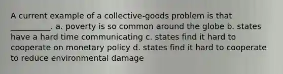 A current example of a collective-goods problem is that __________. a. poverty is so common around the globe b. states have a hard time communicating c. states find it hard to cooperate on monetary policy d. states find it hard to cooperate to reduce environmental damage