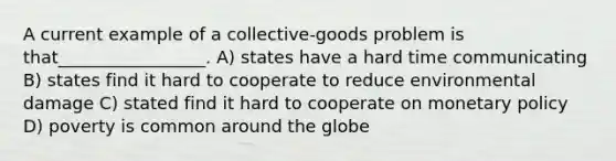 A current example of a collective-goods problem is that_________________. A) states have a hard time communicating B) states find it hard to cooperate to reduce environmental damage C) stated find it hard to cooperate on monetary policy D) poverty is common around the globe