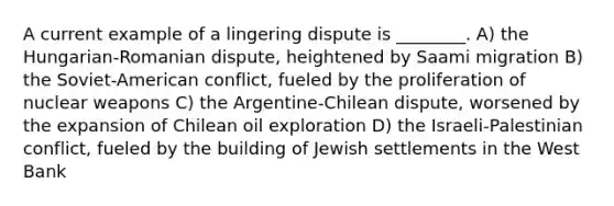 A current example of a lingering dispute is ________. A) the Hungarian-Romanian dispute, heightened by Saami migration B) the Soviet-American conflict, fueled by the proliferation of nuclear weapons C) the Argentine-Chilean dispute, worsened by the expansion of Chilean oil exploration D) the Israeli-Palestinian conflict, fueled by the building of Jewish settlements in the West Bank