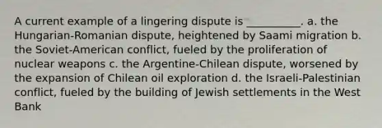 A current example of a lingering dispute is __________. a. the Hungarian-Romanian dispute, heightened by Saami migration b. the Soviet-American conflict, fueled by the proliferation of nuclear weapons c. the Argentine-Chilean dispute, worsened by the expansion of Chilean oil exploration d. the Israeli-Palestinian conflict, fueled by the building of Jewish settlements in the West Bank