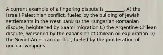 A current example of a lingering dispute is ________. A) the Israeli-Palestinian conflict, fueled by the building of Jewish settlements in the West Bank B) the Hungarian-Romanian dispute, heightened by Saami migration C) the Argentine-Chilean dispute, worsened by the expansion of Chilean oil exploration D) the Soviet-American conflict, fueled by the proliferation of nuclear weapons