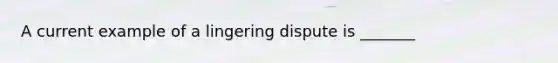 A current example of a lingering dispute is _______