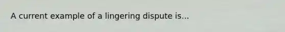 A current example of a lingering dispute is...